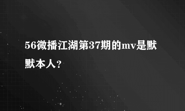 56微播江湖第37期的mv是默默本人？