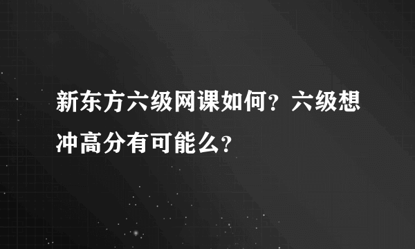 新东方六级网课如何？六级想冲高分有可能么？