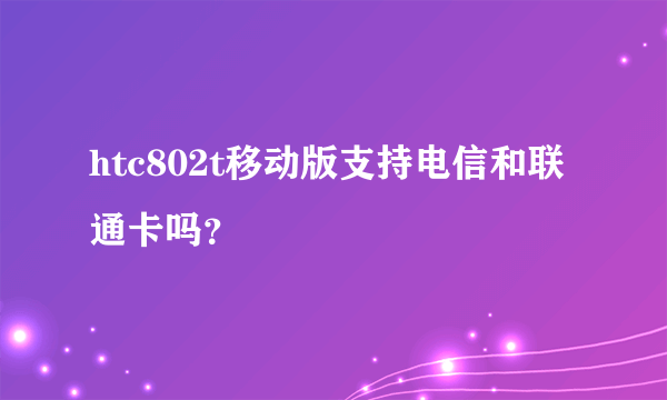 htc802t移动版支持电信和联通卡吗？