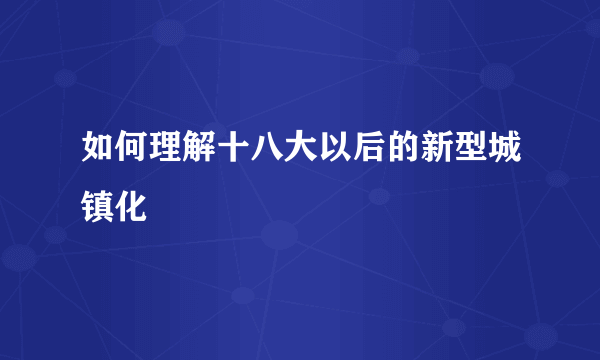 如何理解十八大以后的新型城镇化