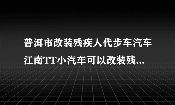 普洱市改装残疾人代步车汽车江南TT小汽车可以改装残疾人代步车吗？