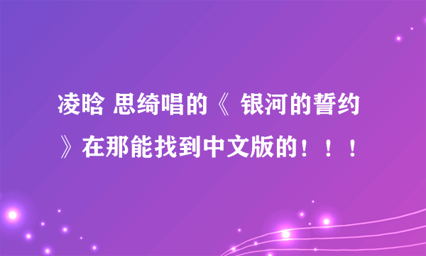 凌晗 思绮唱的《 银河的誓约》在那能找到中文版的！！！