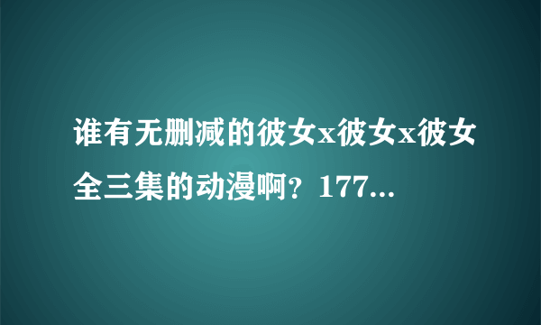 谁有无删减的彼女x彼女x彼女全三集的动漫啊？1776883985 ，万分感谢