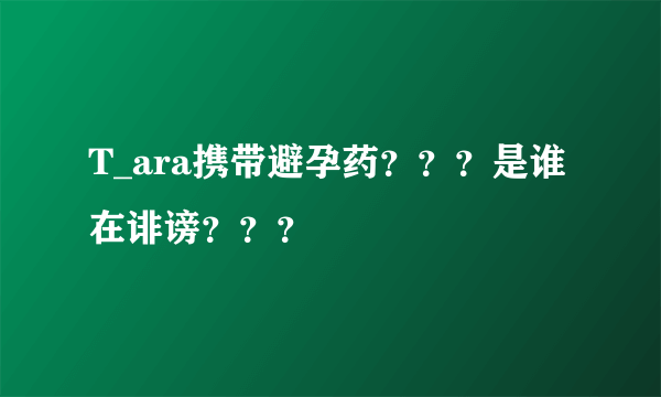 T_ara携带避孕药？？？是谁在诽谤？？？