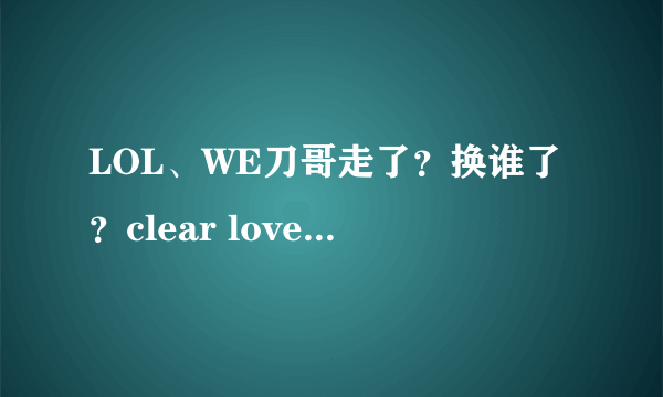 LOL、WE刀哥走了？换谁了？clear love这个人我没听说过啊、打什么位的、