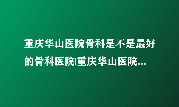 重庆华山医院骨科是不是最好的骨科医院|重庆华山医院骨科好不好？大神们帮帮忙