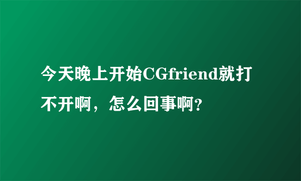 今天晚上开始CGfriend就打不开啊，怎么回事啊？