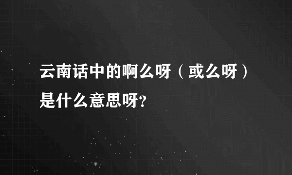 云南话中的啊么呀（或么呀）是什么意思呀？