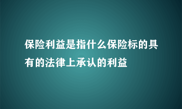 保险利益是指什么保险标的具有的法律上承认的利益