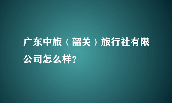 广东中旅（韶关）旅行社有限公司怎么样？