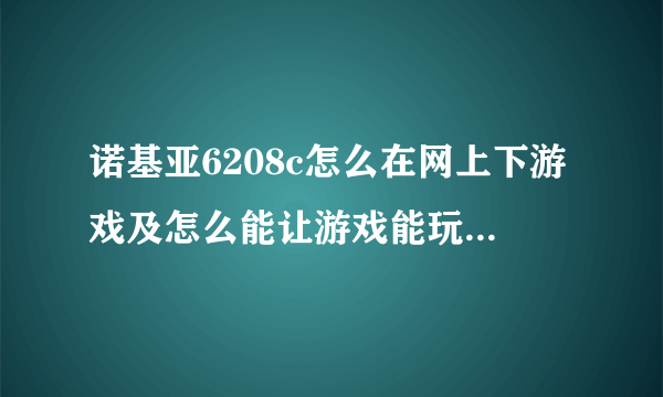 诺基亚6208c怎么在网上下游戏及怎么能让游戏能玩，知道的说下谢谢我是新手清楚的成功的话追+50分