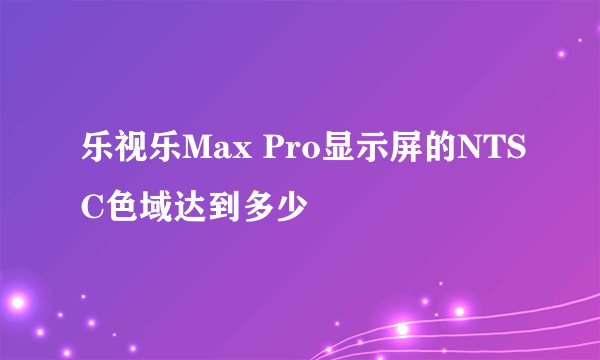 乐视乐Max Pro显示屏的NTSC色域达到多少