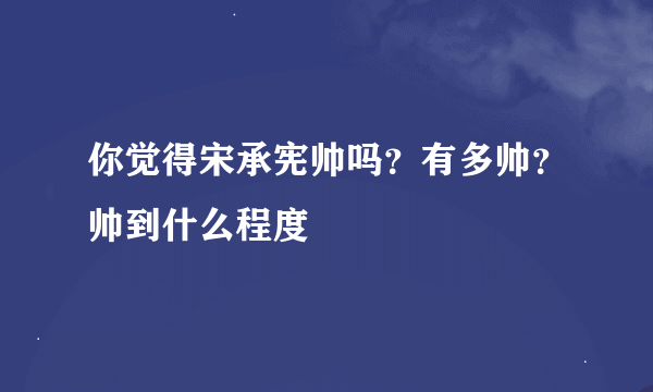 你觉得宋承宪帅吗？有多帅？帅到什么程度