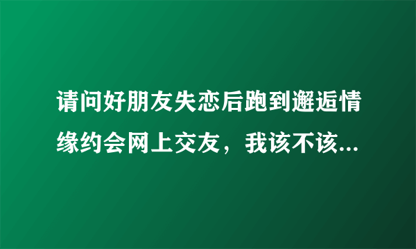 请问好朋友失恋后跑到邂逅情缘约会网上交友，我该不该劝她？ 谢谢!