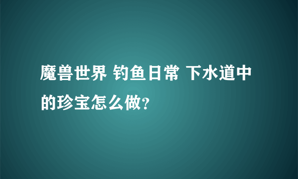 魔兽世界 钓鱼日常 下水道中的珍宝怎么做？