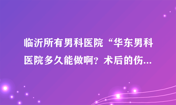 临沂所有男科医院“华东男科医院多久能做啊？术后的伤害大吗？需要带什麽东西呢？