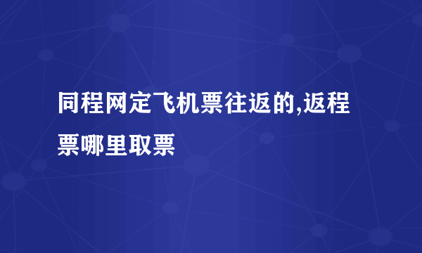 同程网定飞机票往返的,返程票哪里取票