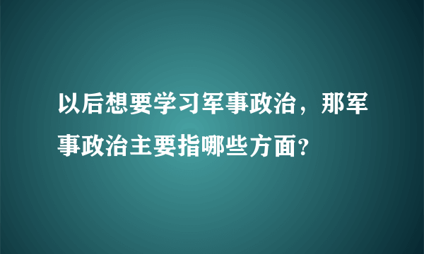 以后想要学习军事政治，那军事政治主要指哪些方面？