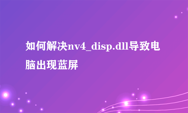 如何解决nv4_disp.dll导致电脑出现蓝屏