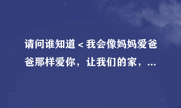 请问谁知道＜我会像妈妈爱爸爸那样爱你，让我们的家，冲满爱的空气.......＞出自哪首歌啊