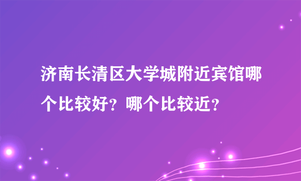 济南长清区大学城附近宾馆哪个比较好？哪个比较近？