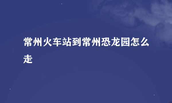 常州火车站到常州恐龙园怎么走