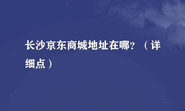 长沙京东商城地址在哪？（详细点）