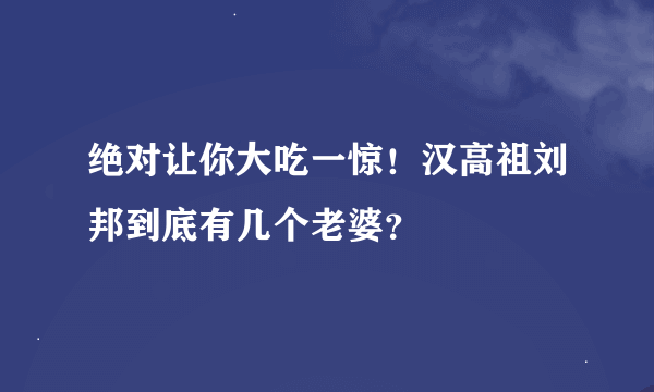 绝对让你大吃一惊！汉高祖刘邦到底有几个老婆？