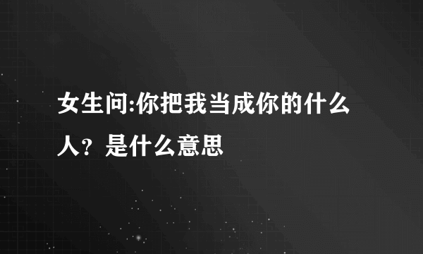 女生问:你把我当成你的什么人？是什么意思