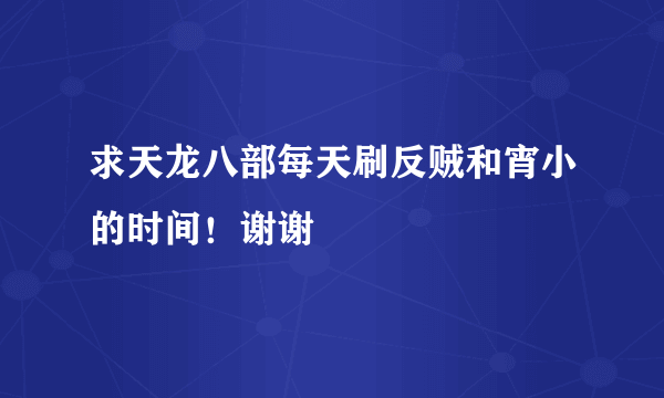 求天龙八部每天刷反贼和宵小的时间！谢谢