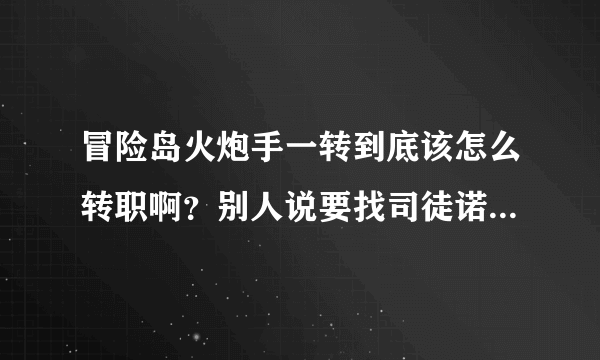 冒险岛火炮手一转到底该怎么转职啊？别人说要找司徒诺，我在船外面找到他了，但是和766上面的又不同·