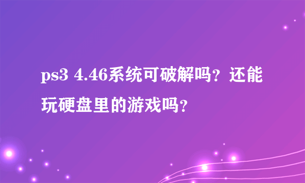 ps3 4.46系统可破解吗？还能玩硬盘里的游戏吗？