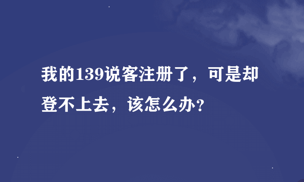 我的139说客注册了，可是却登不上去，该怎么办？