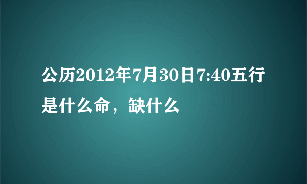 公历2012年7月30日7:40五行是什么命，缺什么