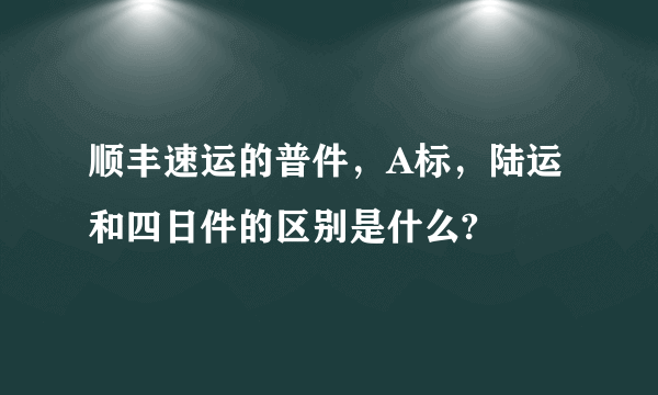 顺丰速运的普件，A标，陆运和四日件的区别是什么?