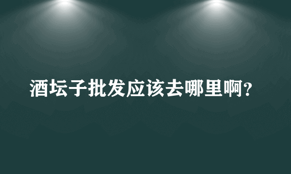 酒坛子批发应该去哪里啊？