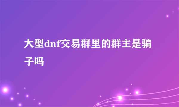 大型dnf交易群里的群主是骗子吗