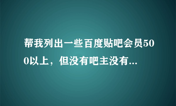 帮我列出一些百度贴吧会员500以上，但没有吧主没有神兽的贴吧 越多越好，谢谢！