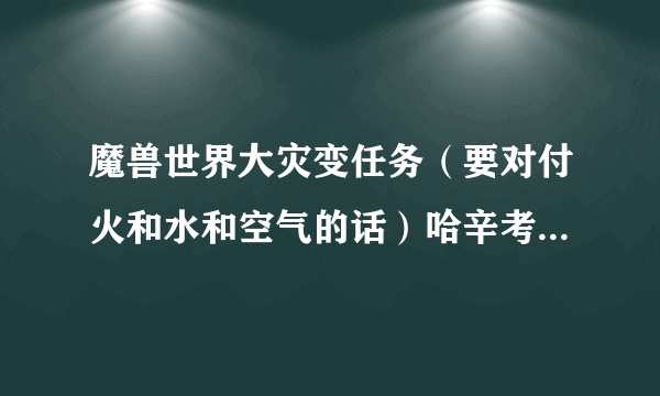 魔兽世界大灾变任务（要对付火和水和空气的话）哈辛考尔在哪，地图上的坐标不对啊