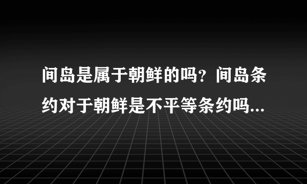 间岛是属于朝鲜的吗？间岛条约对于朝鲜是不平等条约吗？是日本把朝鲜的间岛卖给中国的吗