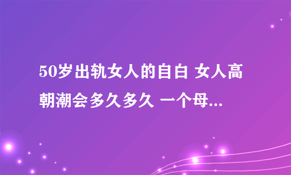 50岁出轨女人的自白 女人高朝潮会多久多久 一个母亲的自述