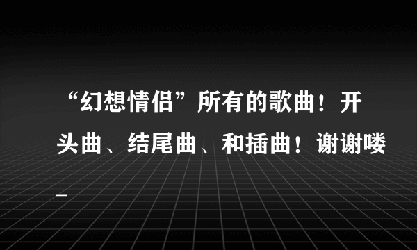 “幻想情侣”所有的歌曲！开头曲、结尾曲、和插曲！谢谢喽_