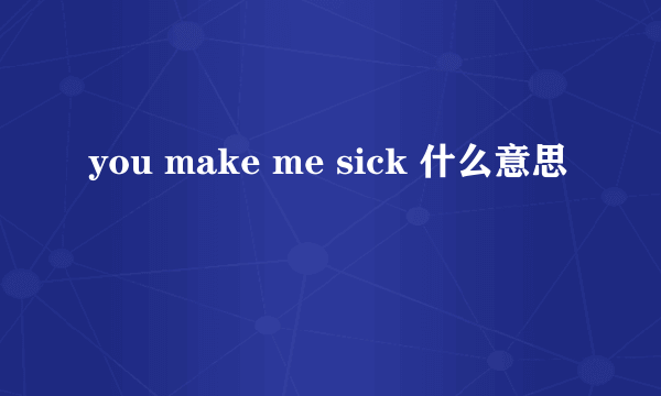 you make me sick 什么意思