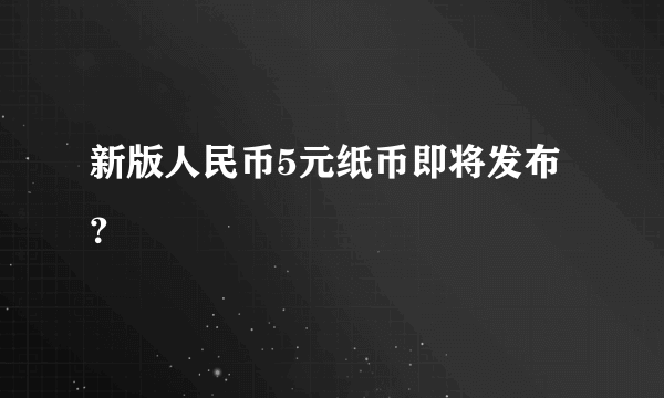 新版人民币5元纸币即将发布？