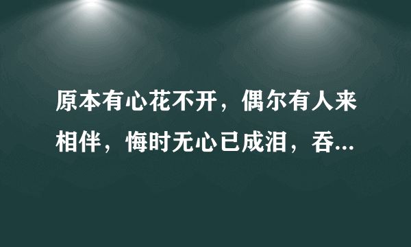 原本有心花不开，偶尔有人来相伴，悔时无心已成泪，吞下口去少半边，来者耳边轻轻诉。