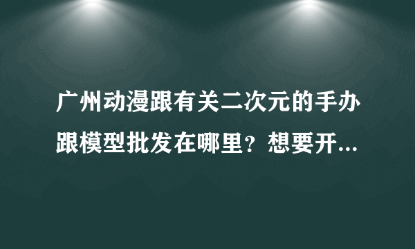 广州动漫跟有关二次元的手办跟模型批发在哪里？想要开一家这样的店应该去哪拿货？