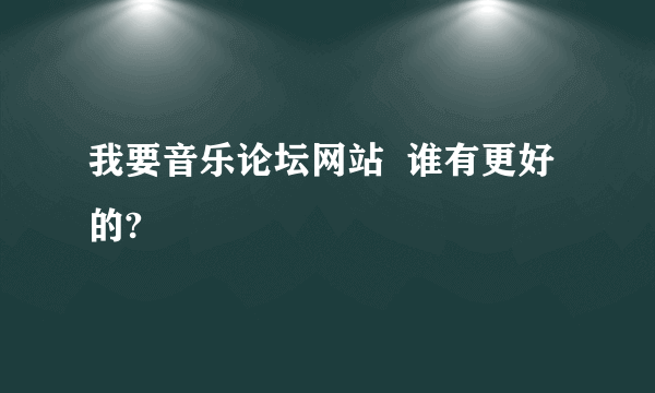 我要音乐论坛网站  谁有更好的?