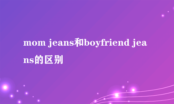 mom jeans和boyfriend jeans的区别