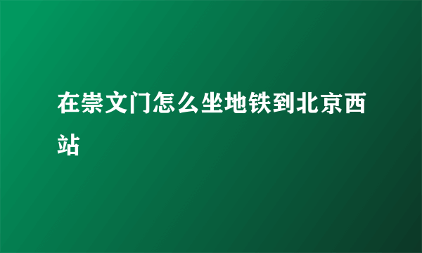 在崇文门怎么坐地铁到北京西站