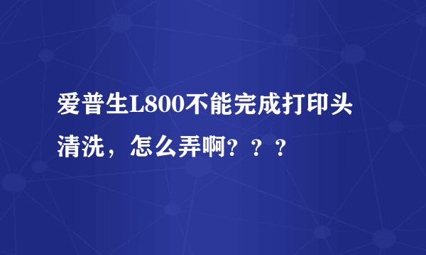 爱普生L800不能完成打印头清洗，怎么弄啊？？？